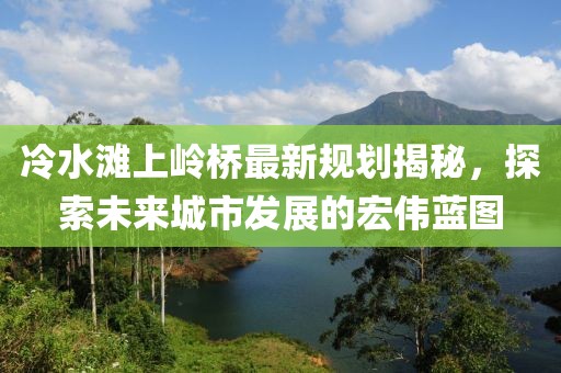 冷水滩上岭桥最新规划揭秘，探索未来城市发展的宏伟蓝图