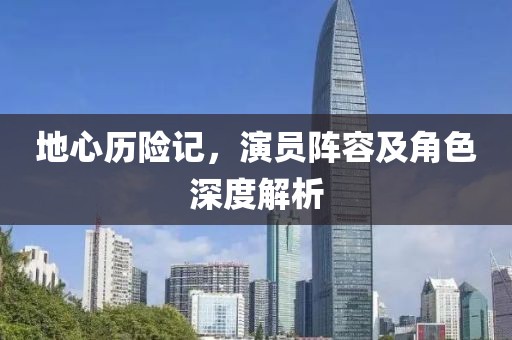 地心历险记，演员阵容及角色深度解析