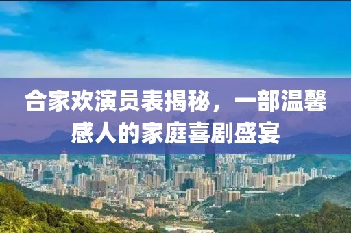 合家欢演员表揭秘，一部温馨感人的家庭喜剧盛宴