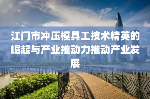 江门市冲压模具工技术精英的崛起与产业推动力推动产业发展