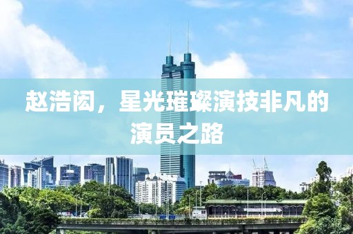 赵浩闳，星光璀璨演技非凡的演员之路