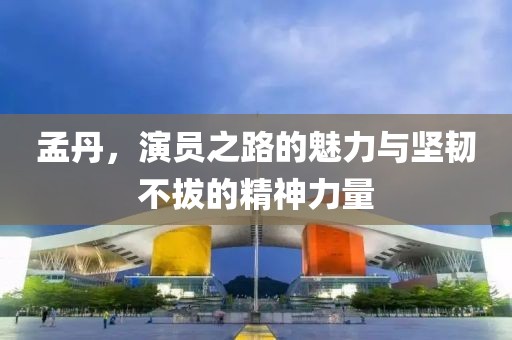 孟丹，演员之路的魅力与坚韧不拔的精神力量