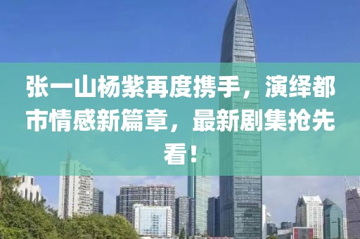 张一山杨紫再度携手，演绎都市情感新篇章，最新剧集抢先看！