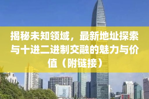 揭秘未知领域，最新地址探索与十进二进制交融的魅力与价值（附链接）