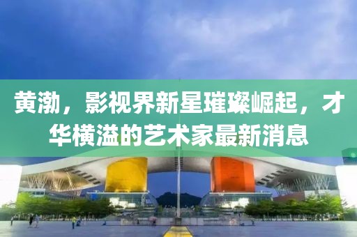黄渤，影视界新星璀璨崛起，才华横溢的艺术家最新消息