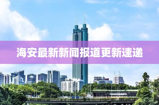 海安最新新闻报道更新速递