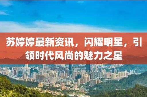 苏婷婷最新资讯，闪耀明星，引领时代风尚的魅力之星