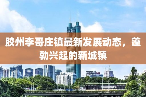 胶州李哥庄镇最新发展动态，蓬勃兴起的新城镇