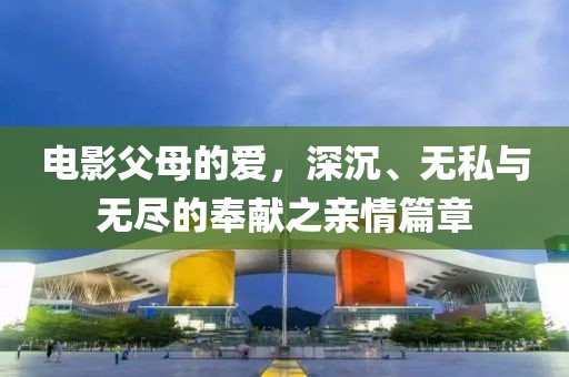 电影父母的爱，深沉、无私与无尽的奉献之亲情篇章