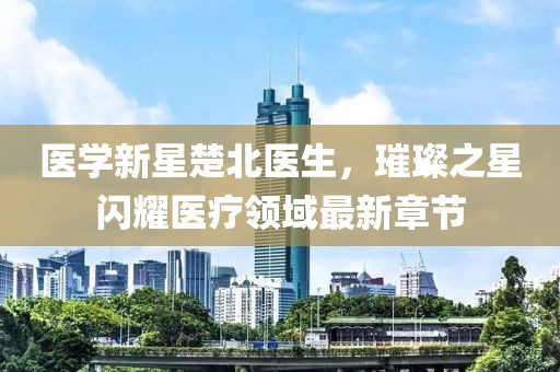 医学新星楚北医生，璀璨之星闪耀医疗领域最新章节
