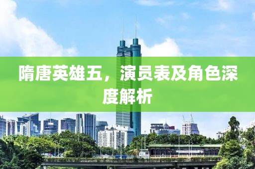 隋唐英雄五，演员表及角色深度解析