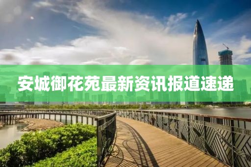 安城御花苑最新资讯报道速递