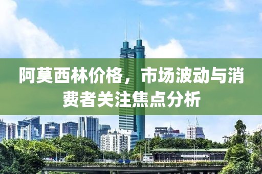 阿莫西林价格，市场波动与消费者关注焦点分析