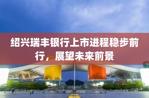 绍兴瑞丰银行上市进程稳步前行，展望未来前景