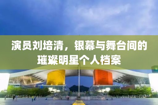 演员刘培清，银幕与舞台间的璀璨明星个人档案