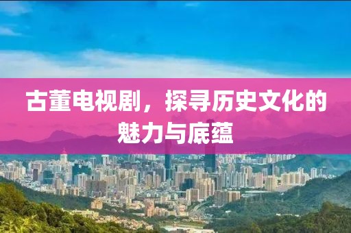 古董电视剧，探寻历史文化的魅力与底蕴