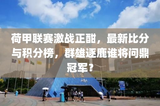 荷甲联赛激战正酣，最新比分与积分榜，群雄逐鹿谁将问鼎冠军？