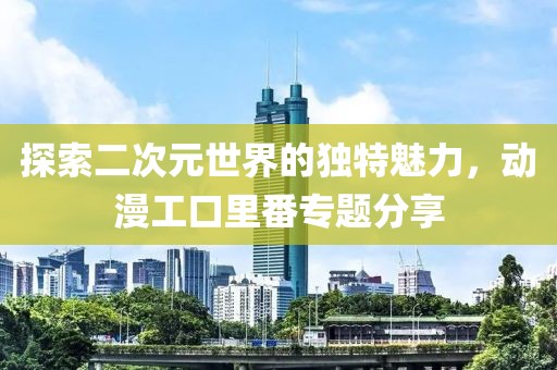 探索二次元世界的独特魅力，动漫工口里番专题分享