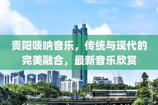 贵阳唢呐音乐，传统与现代的完美融合，最新音乐欣赏