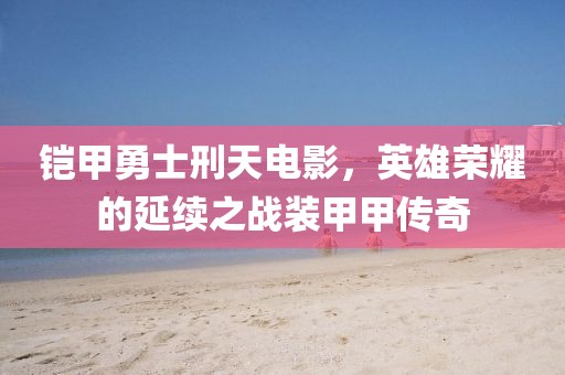 铠甲勇士刑天电影，英雄荣耀的延续之战装甲甲传奇