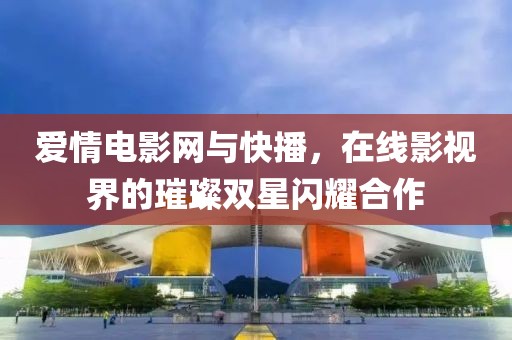 爱情电影网与快播，在线影视界的璀璨双星闪耀合作