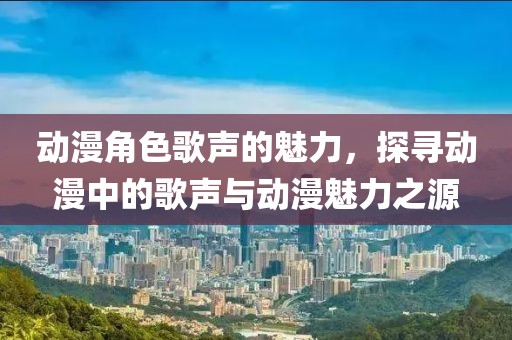 动漫角色歌声的魅力，探寻动漫中的歌声与动漫魅力之源