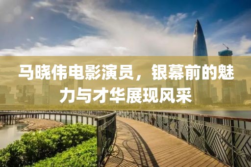 马晓伟电影演员，银幕前的魅力与才华展现风采