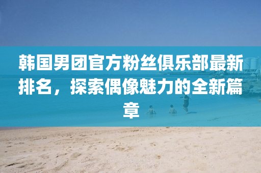 韩国男团官方粉丝俱乐部最新排名，探索偶像魅力的全新篇章