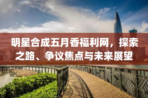 明星合成五月香福利网，探索之路、争议焦点与未来展望