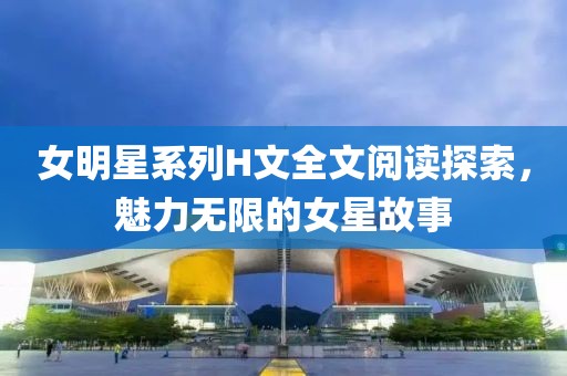 女明星系列H文全文阅读探索，魅力无限的女星故事