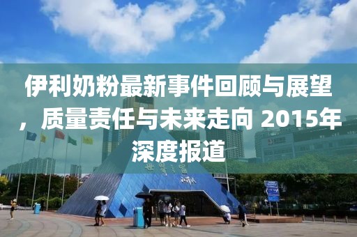 伊利奶粉最新事件回顾与展望，质量责任与未来走向 2015年深度报道
