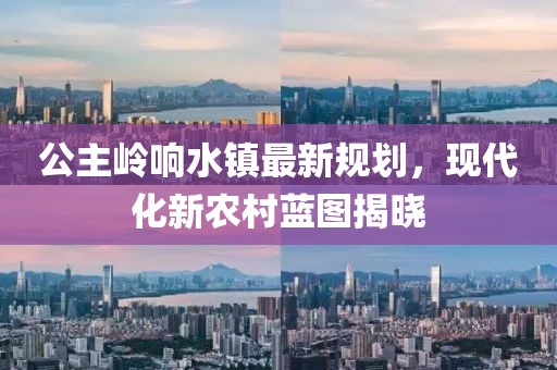 公主岭响水镇最新规划，现代化新农村蓝图揭晓