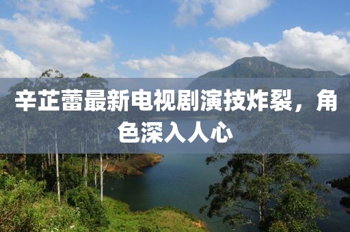 辛芷蕾最新电视剧演技炸裂，角色深入人心