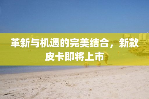革新与机遇的完美结合，新款皮卡即将上市
