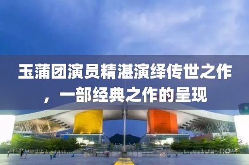 玉蒲团演员精湛演绎传世之作，一部经典之作的呈现