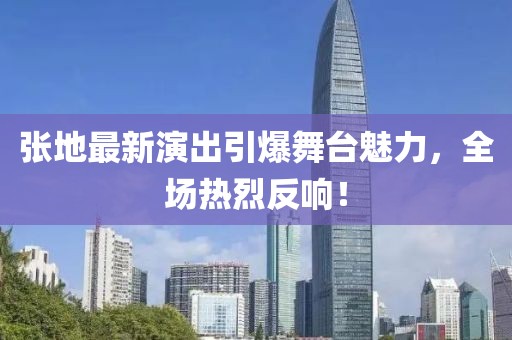 张地最新演出引爆舞台魅力，全场热烈反响！