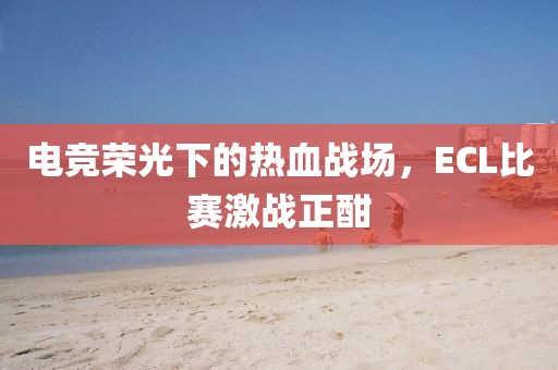 电竞荣光下的热血战场，ECL比赛激战正酣