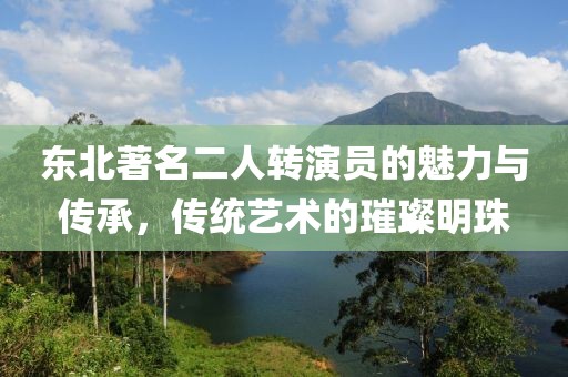东北著名二人转演员的魅力与传承，传统艺术的璀璨明珠