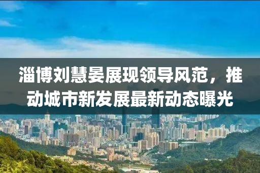 淄博刘慧晏展现领导风范，推动城市新发展最新动态曝光