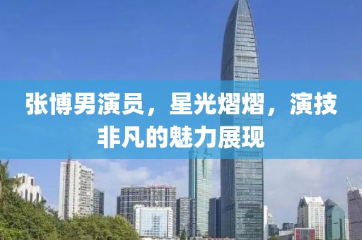 张博男演员，星光熠熠，演技非凡的魅力展现