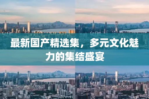 最新国产精选集，多元文化魅力的集结盛宴