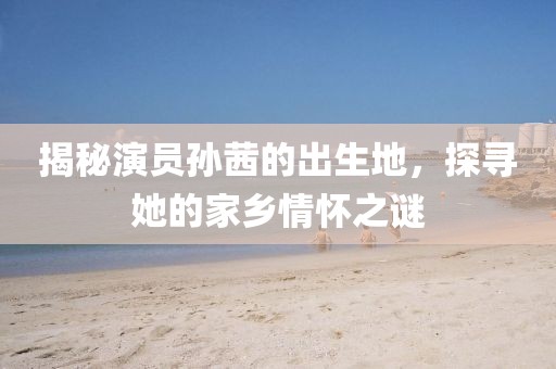 揭秘演员孙茜的出生地，探寻她的家乡情怀之谜