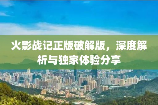 火影战记正版破解版，深度解析与独家体验分享