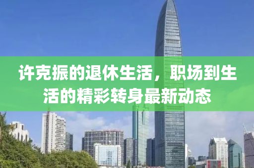 许克振的退休生活，职场到生活的精彩转身最新动态