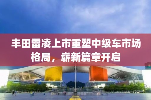 丰田雷凌上市重塑中级车市场格局，崭新篇章开启