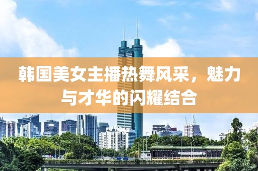 韩国美女主播热舞风采，魅力与才华的闪耀结合