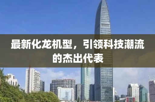 最新化龙机型，引领科技潮流的杰出代表
