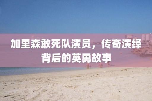 加里森敢死队演员，传奇演绎背后的英勇故事