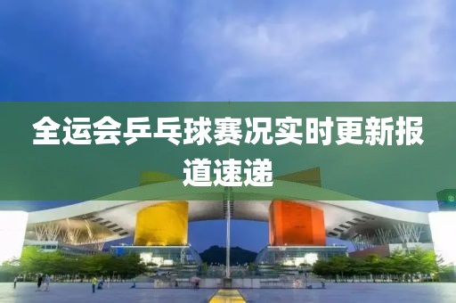 全运会乒乓球赛况实时更新报道速递