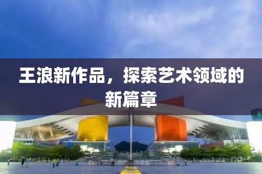 王浪新作品，探索艺术领域的新篇章